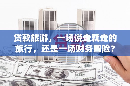 贞丰贷款旅游，一场说走就走的旅行，还是一场财务冒险？