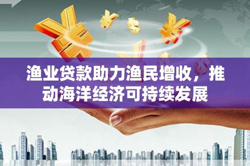 贞丰渔业贷款助力渔民增收，推动海洋经济可持续发展